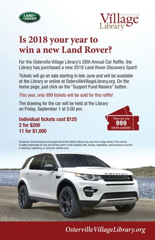Is 2018 your year to
win a new Land Rover?
For the Osterville Village Library’s 26th Annual Car Raffle, the
Library has purchased a new 2018 Land Rover Discovery Sport!
Tickets will go on sale starting in late June and will be available
at the Library or online at OstervilleVillageLibrary.org. On the
home page, just click on the “Support Fund Raisers” button.
This year, only 999 tickets will be sold for this raffle!
The drawing for the car will be held at the Library
on Friday, September 1 at 5:00 pm.
Individual tickets cost $125
2 for $200
11 for $1,000
OstervilleVillageLibrary.org
Disclaimer: Actual features and equipment of the vehicle offered may vary from image shown. Prize winner
is solely responsible for any and all fees and/or costs including title, license, registration, and insurance incurred
in claiming, registering, or using the vehicle prize.
There are only
999
tickets available!
 