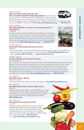 TUES, JUNE 26
26th Annual Car Raffle Tickets for Sale!
Win a new 2018 Land Rover Discovery Sport! Buy your tickets
for the annual car raffle to benefit the Osterville Library. You could
be the lucky winner and drive away in a brand-new car. Drawing to be
held on the Library green on September 1st. Tickets on sale during July & August: $125
each; 2 for $200 & 11 tickets for $1,000. OstervilleVillageLibrary.org tel 508.428.5757
TUES, JUNE 26
Mermaids and More: The Story of the Cahoon Museum of
American Art	
11:00 AM		
Dr. Sarah Johnson, director of the Cahoon Museum of American
Art, will give a brief overview of the museum building, ranging from
its 18th-century beginnings as a Crocker residence to its years as
Ralph and Martha Cahoon’s home and studio through the recent
renovation and expansion. She’ll also touch upon current exhibits
and programs. OstervilleVillageLibrary.org tel 508.428.5757
THURS, JUNE 28 		
Barnstable Youth Hockey Fishing Tournament
8:00 AM	
“Give a Kid a Goal” and support BYHA by fishing for the day, weigh-in, then gathering
at Baxter’s Fish & Chips for dinner, auction and awards. OstervilleAnglersClub.com
tel E.J. Jaxtimer 508.776.0923 email ejjaxtimer@comcast.net
THURS, JUNE 28
The Art of Restoring Paintings and Frames
6:00 PM-8:00 PM		
Ron Lindholm and Tracy Nee of Cape Cod Picture Framing & Restoration and Art Rescue
Disaster Services will give a presentation on how to restore paintings and their frames.
Ralph Cahoon had much of his framing done at Cape Cod Picture Framing during
the last decade of his life and it was the artist’s penchant for using antique frames
that sparked Lindholm’s interest in frame restoration. Ron and Tracy will also discuss
the system they’ve developed for the recovery, treatment and restoration of fine art
damaged by fire or flooding. OstervilleVillageLibrary.org tel 508.428.5757
FRI, JUNE 29
Osterville Farmers’ Market	
9:00 AM-1:00 PM		
On the grounds of the Osterville Historical Museum. OstervilleFarmersMarket.org
FRI, JUNE 29
Barnstable Clean Water Coalition Open House	
5:00 PM		
The Barnstable Clean Water Coalition (BCWC) continues
to actively work toward clean water throughout the town
of Barnstable. Join us at Nauticus Marina for an update
on our progress and the challenges that lie ahead.  
BCleanWater.org
SAT, JUNE 30
Barnstable Clamming Class for Kids	
7:30 AM		
Bring your kids or grandkids out to learn how to
shellfish! Barnstable Clamming Classes will be
held this summer at the Bridge Street Landing
in Osterville. For more information or to register,
stop by the Natural Resource Office at 1189 Phinney’s
Lane, Centerville, call tel 508.790.6272
email amy.croteau@town.barnstable.ma.us
47
EVENTCALENDAR
 