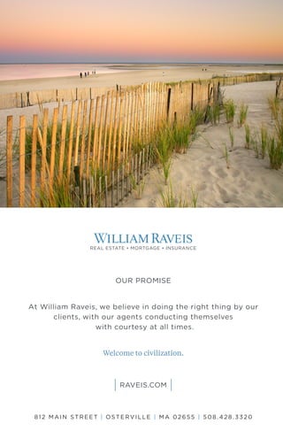 OUR PROMISE
At William Raveis, we believe in doing the right thing by our
clients, with our agents conducting themselves
with courtesy at all times.
Welcome to civilization.
812 MAIN STREET | OSTERVILLE | M A 02655 | 508. 42 8. 332 0
 