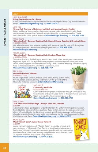 JULY
JULY & AUGUST
Rainy Day Movies at the Library	
Check the Osterville Library website and Facebook page for Rainy Day Movie dates and
times! OstervilleVillageLibrary.org tel 508.428.5757
JULY 1-23
Siren’s Call: The Lure of Paintings by Ralph and Martha Cahoon Exhibit
Robin and Laurie Young are lending their extensive collection of paintings by Ralph
and Martha Cahoon to the Osterville Village Library for our summer season. Check
our calendar for other special events! OstervilleVillageLibrary.org tel 508.428.5757
TUES, JULY 3
“Libraries Rock” Summer Reading Club: Musical Chairs, Reading & Drawing Edition	
3:00 PM-5:00 PM
Get a head-start on your summer reading with a musical twist for kids 5-10. To register
for this program and learn about other program visit: tel 508.428.5757
OstervilleVillageLibrary.org
THURS, JULY 5
“Libraries Rock” Summer Reading Club: Reading Music App
4:00 PM-6:00 PM
Try out an iPad app that helps you learn to read music, then try out your tunes on our
keyboard. Ages 6-12. To register for this program; confirm dates and times; and learn
about other programs such as Preschool Story Times, Summer Reading, Teen Book-opoly,
Kids’ Makerspace activities, and Rainy Day Movies, visit:
OstervilleVillageLibrary.org tel 508.428.5757
FRI, JULY 6
Osterville Farmers’ Market
9:00 AM-1:00 PM	
Fruits, vegetables, cheeses, breads, jams, pasta, honey, butter, herbs,
flowers, soaps, cookies, poultry, and more. On the grounds of the
Osterville Historical Museum. OstervilleFarmersMarket.org
SAT, JULY 7
Community Yard Sale
9:00 AM-3:00 PM	
Come to the library green and browse through family treasures,
knick-knacks, and gently used items at this community yard sale.
Open to the public. Reserve your space today!
OstervilleVillageLibrary.org tel 508.428.5757
SUN, JULY 8
24th Annual Osterville Village Library Cape Cod Clambake	
5:30 PM
A traditional village get-together under the tent on the Osterville Village Library green.
Boiled Lobster (steak or chicken available if you prefer), corn on the cob, steamers with
plenty of melted butter for dunking, a knob of spicy linguica sausage, boiled potato,
chowder, special children’s menu and a bouncy house for the kids! Sponsored by Cape
Cod Cooperative Bank. OstervilleVillageLibrary.org tel 508.428.5757
MON, JULY 9
Meet “Rabbit Cake” Author Annie Hartnett
3:00 PM	
Annie Hartnett’s debut novel, “Rabbit Cake,” is a quirky, original, and
poignant story of 10-year-old Elvis Babbit as she tries to make sense of
her mother’s mysterious sudden death and wrestles with her relationship
with her volatile older sister, learning tough lessons about love and loss.
To register and learn about other programs visit:
OstervilleVillageLibrary.org tel 508.428.5757
EVENTCALENDAR
48
 