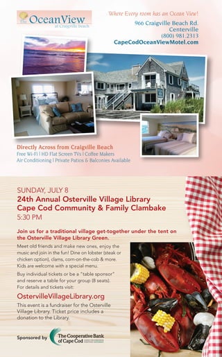 Directly Across from Craigville Beach
Free Wi-Fi | HD Flat Screen TVs | Coffee Makers
Air Conditioning | Private Patios & Balconies Available
Where Every room has an Ocean View!
966 Craigville Beach Rd.
Centerville
(800) 981.2313
CapeCodOceanViewMotel.com
Join us for a traditional village get-together under the tent on
the Osterville Village Library Green.
Meet old friends and make new ones, enjoy the
music and join in the fun! Dine on lobster (steak or
chicken option), clams, corn-on-the-cob & more.
Kids are welcome with a special menu.
Buy individual tickets or be a “table sponsor”
and reserve a table for your group (8 seats).
For details and tickets visit:
OstervilleVillageLibrary.org
This event is a fundraiser for the Osterville
Village Library. Ticket price includes a
donation to the Library.
Investing in our past. Investing in our future.
At The Cooperative Bank of Cape Cod, we’re proud to
support The Osterville Village Library in its mission to
inspire lifelong learning. Together, we can build a legacy
for generations to come. And that’s positively different.
mycapecodbank.com
508.568.3400
SUNDAY, JULY 8
24th Annual Osterville Village Library
Cape Cod Community & Family Clambake
5:30 PM
Sponsored by
 