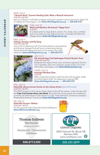 EVENTCALENDAR
50
MON, JULY 9
“Libraries Rock” Summer Reading Club: Make a Musical Instrument
2:00 PM-3:00 PM
Use your hands-on craft skills to design and build a simple musical instrument. Ages 5-12.
To register for this program, visit: OstervilleVillageLibrary.org tel 508.428.5757
TUES, JULY 10
Mutts and Martinis: 6th Annual “Yappy Hour”
5:30 PM	
A cocktail party for dogs & their owners. Fun, food, music, exhibits
and more under the tent. $35 per human, to benefit the Osterville
Village Library. OstervilleVillageLibrary.org
WED, JULY 11 		
Casting, Carving, and Fly-Tying
2:00 PM-5:00 PM
Join us for an afternoon with Trout Unlimited for casting demos
and fly-tying. George Ford will have his decorative decoys.
David Lewis will display and work on his casting. Plus other
exhibitors.OstervilleVillageLibrary.org tel 508.428.5757
JULY 12-13
4th Annual Cape Cod Hydrangea Festival Garden Tours
10:00 AM-4:00 PM		
Celebrate the region’s blue, pink, and white signature flowers!
Tour 5 gardens, each one carrying a unique charm. For more
information and tickets, visit: OstervilleGardenClub.org
THURS, JULY 12
Seascape Window Class
2:00 PM	
Make a beautiful creation under the tent with sea glass, shells
and other beach finds. Pre-registration required. $45.
OstervilleVillageLibrary.org tel 508.428.5757
THU, JULY 12
Osterville Library Concert Series on the Library Green (Kick-off Concert)
6:00 PM-7:00 PM
The 2018 Concert on the Library Green Series kicks off the season under the tent with
the Cape Cod Conservatory Jazz Band. Bring the kids, house guests and neighbors!
Concerts are held indoors in the Library if it rains. Free admission; donations accepted.
Presented by Kirkman Trust Fund. OstervilleVillageLibrary.org
FRI, JULY 13
Osterville Farmers’ Market
9:00 AM-1:00 PM	
On the grounds of the Osterville Historical Museum.
OstervilleFarmersMarket.org
Thomas Sullivan
Electrician
Master Lic # A18182
Residential • Commercial
Mashpee
508.477.3300
3858 Falmouth Rd. (Route 28)
Marstons Mills
www.cotuitliquors.com
508.420.5899
 