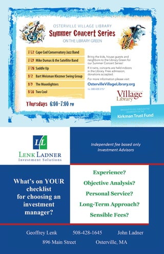 KirkmanTrust Fund
BROUGHT TO YOU THROUGH THE
GENEROSITY OF THE
Summer Concert Series
OSTERVILLE VILLAGE LIBRARY
ON THE LIBRARY GREEN
Bring the kids, house guests and
neighbors to the Library Green for
our Summer Concert Series!
If it rains, concerts are held indoors
in the Library. Free admission;
donations accepted.
For more information please visit:
OstervilleVillageLibrary.org
tel 508.428.5757
7/12 CapeCodConservatoryJazzBand
7/19 Mike Dumas & the Satellite Band
7/26 Saddle Up
8/2 BartWeisman Klezmer Swing Group
8/9 The Moonlighters
8/16 Two Cool
Thursdays 6:00-7:00 pm
 