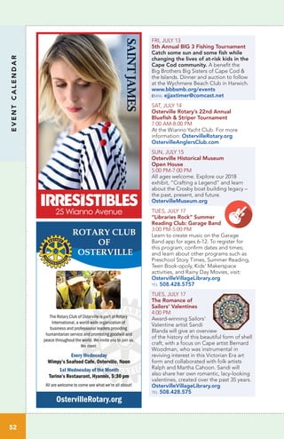 EVENTCALENDAR
52
FRI, JULY 13
5th Annual BIG 3 Fishing Tournament
Catch some sun and some fish while
changing the lives of at-risk kids in the
Cape Cod community. A benefit the
Big Brothers Big Sisters of Cape Cod &
the Islands. Dinner and auction to follow
at the Wychmere Beach Club in Harwich.
www.bbbsmb.org/events
email ejjaxtimer@comcast.net
SAT, JULY 14
Osterville Rotary’s 22nd Annual
Bluefish & Striper Tournament
7:00 AM-8:00 PM
At the Wianno Yacht Club. For more
information: OstervilleRotary.org
OstervilleAnglersClub.com
SUN, JULY 15
Osterville Historical Museum
Open House
5:00 PM-7:00 PM	
All ages welcome. Explore our 2018
exhibit, “Crafting a Legend” and learn
about the Crosby boat building legacy –
the past, present, and future.
OstervilleMuseum.org
TUES, JULY 17
“Libraries Rock” Summer
Reading Club: Garage Band	
3:00 PM-5:00 PM		
Learn to create music on the Garage
Band app for ages 6-12. To register for
this program; confirm dates and times;
and learn about other programs such as
Preschool Story Times, Summer Reading,
Teen Book-opoly, Kids’ Makerspace
activities, and Rainy Day Movies, visit:
OstervilleVillageLibrary.org
tel 508.428.5757
TUES, JULY 17
The Romance of
Sailors’ Valentines
4:00 PM		
Award-winning Sailors’
Valentine artist Sandi
Blanda will give an overview
of the history of this beautiful form of shell
craft, with a focus on Cape artist Bernard
Woodman, who was instrumental in
reviving interest in this Victorian Era art
form and collaborated with folk artists
Ralph and Martha Cahoon. Sandi will
also share her own romantic, lacy-looking
valentines, created over the past 35 years.
OstervilleVillageLibrary.org
tel 508.428.575
The Rotary Club of Osterville is part of Rotary
International, a world-wide organization of
business and professional leaders providing
humanitarian service and promoting goodwill and
peace throughout the world. We invite you to join us.
We meet:
EEvery Wednesday
Wimpy’s Seafood Cafe, Osterville, Noon
1st Wednesday of the Month
Torino’s Restaurant, Hyannis, 5:30 pm
All are welcome to come see what we’re all about!
OstervilleRotary.org
SAINTJAMES
25 Wianno Avenue
 