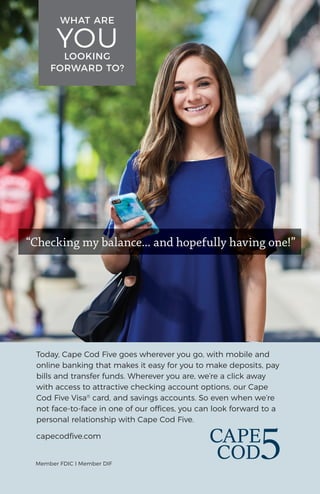 Today, Cape Cod Five goes wherever you go, with mobile and
online banking that makes it easy for you to make deposits, pay
bills and transfer funds. Wherever you are, we’re a click away
with access to attractive checking account options, our Cape
Cod Five Visa®
card, and savings accounts. So even when we’re
not face-to-face in one of our offices, you can look forward to a
personal relationship with Cape Cod Five.
capecodﬁve.com
Member FDIC l Member DIF
WHAT ARE
YOULOOKING
FORWARD TO?
“Checking my balance... and hopefully having one!”
 