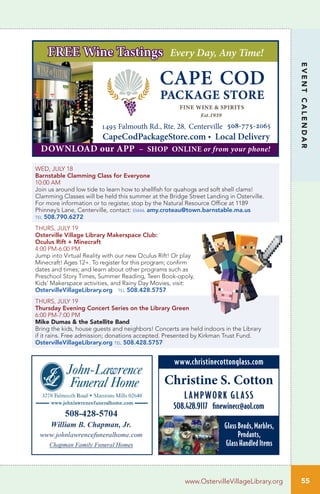 55
EVENTCALENDAR
www.OstervilleVillageLibrary.org
WED, JULY 18
Barnstable Clamming Class for Everyone	
10:00 AM		
Join us around low tide to learn how to shellfish for quahogs and soft shell clams!
Clamming Classes will be held this summer at the Bridge Street Landing in Osterville.
For more information or to register, stop by the Natural Resource Office at 1189
Phinney’s Lane, Centerville, contact: email amy.croteau@town.barnstable.ma.us
tel 508.790.6272
THURS, JULY 19
Osterville Village Library Makerspace Club:
Oculus Rift + Minecraft	
4:00 PM-6:00 PM		
Jump into Virtual Reality with our new Oculus Rift! Or play
Minecraft! Ages 12+. To register for this program; confirm
dates and times; and learn about other programs such as
Preschool Story Times, Summer Reading, Teen Book-opoly,
Kids’ Makerspace activities, and Rainy Day Movies, visit:
OstervilleVillageLibrary.org tel 508.428.5757
THURS, JULY 19
Thursday Evening Concert Series on the Library Green	
6:00 PM-7:00 PM	
Mike Dumas & the Satellite Band
Bring the kids, house guests and neighbors! Concerts are held indoors in the Library
if it rains. Free admission; donations accepted. Presented by Kirkman Trust Fund.
OstervilleVillageLibrary.org tel 508.428.5757
1495 Falmouth Rd., Rte. 28, Centerville_508-775-2065
CapeCodPackageStore.com • Local Delivery
FREE Wine Tastings Every Day, Any Time!
DOWNLOAD our APP ~ SHOP ONLINE or from your phone!
Christine S. Cotton
LAMPWORK GLASS
508.428.9117 finewinecc@aol.com
www.christinecottonglass.com
Glass Beads, Marbles,
Pendants,
Glass Handled Items
 