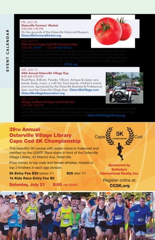 EVENTCALENDAR
FRI, JULY 20
Osterville Farmers’ Market
9:00 AM-1:00 PM	
On the grounds of the Osterville Historical Museum.
OstervilleFarmersMarket.org
SAT, JULY 21
39th Annual Cape Cod 5K Championship
8:00 AM START 7:30 AM KIDS RACE
The beautiful 5K course with ocean views is measured and certified by the USATF.
Race starts in front of the Osterville Village Library, 43 Wianno Ave. in Osterville.
Prize money to top male and female athletes; medals to top 3 in each age division.
5K Entry Fee $30 before 7/1; $35 after 7/1. 1K Kids Race Entry Fee $5. Sponsored
by Sotheby’s International Realty. CC5K.org
SAT, JULY 21
44th Annual Osterville Village Day
8:00 AM-4:00 PM
Road Race, 8:00 am. Parade, 1:00 pm. Antique & classic cars,
bands, floats, music, a craft fair, food stands, children’s events
and more. Sponsored by the Osterville Business & Professional
Assn. and the Osterville Village Assn. OstervilleVillage.com
OstervillevillageAssociation.org
SAT, JULY 21
Village Crafters of Cape Cod Craft Fair
9:00 AM-3:00 PM	
On the Library Green, The Village Crafters’ booths will again this year feature local artists
and crafts people exhibiting work of fine quality. Be sure to stop by after the Road Race
and during Village Day to see their beautiful work! OstervilleVillageLibrary.org
39th Annual
Osterville Village Library
Cape Cod 5K Championship
This beautiful 5K course with ocean views is measured and
certified by the USATF. Race starts in front of the Osterville
Village Library, 43 Wianno Ave, Osterville.
Prize money to top male and female athletes; medals to
top 3 finishers in each age division.
5k Entry Fee $30 before 7/1 $35 after 7/1
1k Kids Race Entry Fee $5
Saturday, July 21 8:00 am start
Sponsored by
Sotheby’s
International Realty, Inc.
Cape CodCHAMPIONSHIP
5K
Register online at:
CC5K.org
 