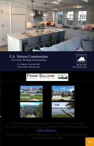 57
T.A. Nelson Construction
Fine Home Building & Remodeling
1112 Main St., Osterville, MA
5 Aurora Way, Nantucket, MA
508.428.7801
www.tanelson.com
Celebrating 38 Years
Quietly and effectively representing Buyers & Sellers throughout Cape Cod
25+ years of knowledge and expertise through RE Sales & RE Appraisal experience
John Hopkins
cell: 508.320.9461 email: hop5jh@msn.com www.franksullivanrealestate.com
32 Wianno Ave, Osterville
58 South Bay Road - waterfront - For Sale Osterville waterfront - SOLD
Cotuit waterfront - SOLD
Quietly and Effectively representing Buyers & Sellers throughout Cape Cod
25+ years of knowledge and expertise through r.e. sales & r.e. appraisal experience
John Hopkins
cell: 508.320.9461 e-mail: hop5jh@msn.com
32 Wianno Avenue, Osterville, MA 02655
website: franksullivanrealestate.com
58 South Bay Road - waterfront - For Sale Osterville waterfront - SOLD
Cotuit waterfront - SOLD
Quietly and Effectively representing Buyers & Sellers throughout Cape Cod
25+ years of knowledge and expertise through r.e. sales & r.e. appraisal experience
John Hopkins
cell: 508.320.9461 e-mail: hop5jh@msn.com
32 Wianno Avenue, Osterville, MA 02655
website: franksullivanrealestate.com
58 South Bay Road - waterfront - For Sale Osterville waterfront - SOLD
Cotuit waterfront - SOLD
Quietly and Effectively representing Buyers & Sellers throughout Cape Cod
25+ years of knowledge and expertise through r.e. sales & r.e. appraisal experience
John Hopkins
cell: 508.320.9461 e-mail: hop5jh@msn.com
32 Wianno Avenue, Osterville, MA 02655
website: franksullivanrealestate.com
58 South Bay Road - waterfront - For Sale Osterville waterfront - SOLD
Cotuit waterfront - SOLD
Quietly and Effectively representing Buyers & Sellers throughout Cape Cod
25+ years of knowledge and expertise through r.e. sales & r.e. appraisal experience
John Hopkins
cell: 508.320.9461 e-mail: hop5jh@msn.com
32 Wianno Avenue, Osterville, MA 02655
website: franksullivanrealestate.com
8 South Bay Rd – Waterfront Osterville – Waterfront
Cotuit – Waterfront
Sold
Sold
For Sale
 