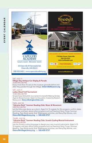 EVENTCALENDAR
58
SAT, JULY 21
Village Day Antique Car Display & Parade
10:00 AM-2:00 PM
Enjoy more than 75 cars on the museum grounds before and
after they parade through the Village. OstervilleMuseum.org
SAT, JULY 21
Ladies Shoal Troll Tournament
10:00 AM-2:00 PM
Striped bass & bluefish tournament to benefit Making Strides
Against Breast Cancer. Open to the public; hosted by Baxter’s
Restaurant. OstervilleAnglersClub.com
TUES, JULY 24
“Libraries Rock” Summer Reading Club: Music & Movement	
3:00 PM-5:00 PM		
Let the little ones dance up a storm. Ages 2-6. To register for this program; confirm dates
and times; and learn about other programs such as Preschool Story Times, Summer
Reading, Teen Book-opoly, Kids’ Makerspace activities, and Rainy Day Movies, visit:
OstervilleVillageLibrary.org tel 508.428.5757
THURS, JULY 26
“Libraries Rock” Summer Reading Club: Scratch Coding Musical Instrument	
4:00 PM-6:00 PM		
Use the Scratch coding language to design your own musical instruments. Ages 5-10.
To register and learn about other programs such as Preschool Story Times, Summer
Reading, Teen Book-opoly, Kids’ Makerspace activities, and Rainy Day Movies, visit:
OstervilleVillageLibrary.org tel 508.428.5757
www.CarlRiedell.com
PLUMBING • HEATING
AIR CONDITIONING • WATER FILTRATION
778 Main Street, Osterville
508.428.6365
info@CarlRiedell.com
Free Estimates
DUCT CLEANING • AIR PURIFICATION • PROPERTY MANAGEMENT
Master Plumber License 8246 • Sheet Metal License 41
50 Osterville-W. Barnstable Rd.
Osterville, MA 02655
508.428.5400 | www.capecodacademy.org
 