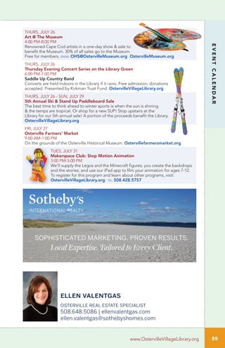 59
EVENTCALENDAR
www.OstervilleVillageLibrary.org
THURS, JULY 26
Art @ The Museum
4:00 PM-8:00 PM
Renowned Cape Cod artists in a one-day show & sale to
benefit the Museum. 30% of all sales go to the Museum.
Free for members. email OHS@OstervilleMuseum.org OstervilleMuseum.org
THURS, JULY 26
Thursday Evening Concert Series on the Library Green
6:00 PM-7:00 PM
Saddle Up Country Band
Concerts are held indoors in the Library if it rains. Free admission; donations
accepted. Presented by Kirkman Trust Fund. OstervilleVillageLibrary.org
THURS, JULY 26 - SUN, JULY 29
5th Annual Ski & Stand Up Paddleboard Sale
The best time to think ahead to winter sports is when the sun is shining
& the temps are tropical. Or shop for a new SUP! Stop upstairs at the
Library for our 5th annual sale! A portion of the proceeds benefit the Library.
OstervilleVillageLibrary.org
FRI, JULY 27
Osterville Farmers’ Market
9:00 AM-1:00 PM
On the grounds of the Osterville Historical Museum. Ostervillefarmersmarket.org
TUES, JULY 31
Makerspace Club: Stop Motion Animation	
3:00 PM-5:00 PM		
We’ll supply the Legos and the Minecraft figures; you create the backdrops
and the stories; and use our iPad app to film your animation for ages 7-12.
To register for this program and learn about other programs, visit:
OstervilleVillageLibrary.org tel 508.428.5757
sophisticated marketing. proven results.
Local Expertise. Tailored to Every Client.
ellen valentgas
osterville real estate specialist
508.648.5086 | ellenvalentgas.com
ellen.valentgas@sothebyshomes.com
 