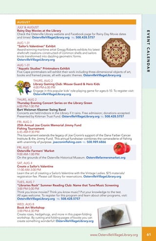 AUGUST
JULY & AUGUST
Rainy Day Movies at the Library	
Check the Osterville Library website and Facebook page for Rainy Day Movie dates
and times! OstervilleVillageLibrary.org tel 508.428.5757
AUG 1-31
“Sailor’s Valentines” Exhibit
Award-winning maritime artist Gregg Roberts exhibits his latest
shellcraft creations constructed of common shells and sailors
knots transformed into dazzling geometric forms.
OstervilleVillageLibrary.org
AUG 1-31
“Aquatic Studies” Printmakers Exhibit
Five Cape printmakers will exhibit their work including three-dimensional objects of art,
books and framed pieces, all with aquatic themes. OstervilleVillageLibrary.org
THURS, AUG 2
Library Gaming Club: Mouse Guard & Hero Kids	
4:00 PM-6:00 PM		
Engage in this popular kids’ role-playing game for ages 6-10. To register visit:
OstervilleVillageLibrary.org
THURS, AUG 2 		
Thursday Evening Concert Series on the Library Green
6:00 PM-7:00 PM
Bart Weisman Klezmer Swing Band
Concerts are held indoors in the Library if it rains. Free admission; donations accepted.
Presented by Kirkman Trust Fund. OstervilleVillageLibrary.org tel 508.428.5757
FRI, AUG 3
25th Annual Joe Cronin Memorial Jimmy Fund
Fishing Tournament
6:45 AM-9:30 PM
This tournament extends the legacy of Joe Cronin’s support of the Dana Farber Cancer
Institute & the Jimmy Fund. This annual fundraiser combines the camaraderie of fishing
with unanimity of purpose. joecroninfishing.com tel 508.989.6866
FRI, AUG 3
Osterville Farmers’ Market
9:00 AM-1:00 PM
On the grounds of the Osterville Historical Museum. Ostervillefarmersmarket.org
SAT, AUG 4
Create a Sailor’s Valentine
11:00 AM-3:00 PM
Learn the art of creating a Sailor’s Valentine with the Vintage Ladies. $75 materials/
registration fee. Please call library for reservations. OstervilleVillageLibrary.org
TUES, AUG 7
“Libraries Rock” Summer Reading Club: Name that Tune/Music Screening	
3:00 PM-5:00 PM		
Think you know movies? Think you know music? Put your knowledge to the test.
All ages welcome. To register for this program and learn about other programs, visit:
OstervilleVillageLibrary.org tel 508.428.5757
WED, AUG 8
Book Art Workshop
3:00 PM-4:30 PM
Create roses, hedgehogs, and more in this paper-folding
workshop. By cutting and folding pages of books you can
create something wonderful! OstervilleVillageLibrary.org
61
EVENTCALENDAR
www.OstervilleVillageLibrary.org
 