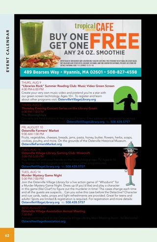 EVENTCALENDAR
62
THURS, AUG 9
“Libraries Rock” Summer Reading Club: Music Video Green Screen
4:00 PM-6:00 PM		
Create your very own music video and pretend you’re a star with
our green screen technology. Ages 10+. To register and learn
about other programs visit: OstervilleVillageLibrary.org
THURS, AUG 9
Thursday Evening Concert Series on the Library Green
6:00 PM-7:00 PM
The Moonlighters
Concerts are held indoors in the Library if it rains. Free admission; donations accepted.
Presented by Kirkman Trust Fund. OstervilleVillageLibrary.org tel 508.428.5757
FRI, AUGUST 10
Osterville Farmers’ Market
9:00 AM-1:00 PM
Fruits, vegetables, cheeses, breads, jams, pasta, honey, butter, flowers, herbs, soaps,
cookies, poultry, and more. On the grounds of the Osterville Historical Museum.
OstervilleFarmersMarket.org
TUES, AUG 14
Osterville Village Library Gaming Club: Minecraft
3:00 PM-5:00 PM	
Play Minecraft with your friends on the library’s big screen TV. Ages 6-12.
To register for this program and learn about other programs visit:
OstervilleVillageLibrary.org tel 508.428.5757
TUES, AUG 14
Murder Mystery Game Night
5:00 PM-7:00 PM	
Join the Osterville Village Library for a live action game of “Whodunit” for
a Murder Mystery Game Night. Dress up (if you’d like) and play a character
in this game (like Clue®
) to figure out the murderer in time! The cases change each time
and all the guests are suspects... Can you solve this case before the Detective? Character
and cue cards, tasks, props and light refreshments are provided. Great for teens and
adults! Spots are limited & registration is required. For registration and more details:
OstervilleVillageLibrary.org tel 508.428.5757
WED, AUGUST 15
Osterville Village Association Annual Meeting
7:00 PM
Annual meeting held at the Osterville Village Library, Main Meeting Room. All Welcome!
OstervillevillageAssociation.org
ANY 24 OZ. SMOOTHIE
BUY ONE
GET ONEFREE
Offervalidat489Bearseswaylocationonly.Validin-cafeonly.Freeitemmustbeofequalorlesservalue.
Notvalidwithanyotheroffer,discount,orcombo.Limitonecouponpercustomer,pervisit.Seestorefor
details.National Code 712. Expires 12/31/18.
489 Bearses Way • Hyannis, MA 02601 • 508-827-4598
 