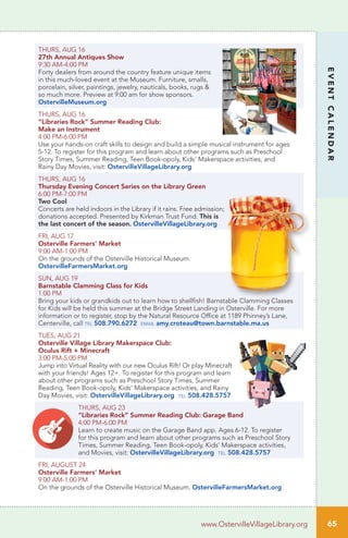 65
EVENTCALENDAR
www.OstervilleVillageLibrary.org
THURS, AUG 16
27th Annual Antiques Show
9:30 AM-4:00 PM	 		
Forty dealers from around the country feature unique items
in this much-loved event at the Museum. Furniture, smalls,
porcelain, silver, paintings, jewelry, nauticals, books, rugs &
so much more. Preview at 9:00 am for show sponsors.
OstervilleMuseum.org
THURS, AUG 16
“Libraries Rock” Summer Reading Club:
Make an Instrument
4:00 PM-6:00 PM		
Use your hands-on craft skills to design and build a simple musical instrument for ages
5-12. To register for this program and learn about other programs such as Preschool
Story Times, Summer Reading, Teen Book-opoly, Kids’ Makerspace activities, and
Rainy Day Movies, visit: OstervilleVillageLibrary.org
THURS, AUG 16
Thursday Evening Concert Series on the Library Green
6:00 PM-7:00 PM
Two Cool
Concerts are held indoors in the Library if it rains. Free admission;
donations accepted. Presented by Kirkman Trust Fund. This is
the last concert of the season. OstervilleVillageLibrary.org
FRI, AUG 17
Osterville Farmers’ Market
9:00 AM-1:00 PM
On the grounds of the Osterville Historical Museum.
OstervilleFarmersMarket.org
SUN, AUG 19
Barnstable Clamming Class for Kids	
1:00 PM		
Bring your kids or grandkids out to learn how to shellfish! Barnstable Clamming Classes
for Kids will be held this summer at the Bridge Street Landing in Osterville. For more
information or to register, stop by the Natural Resource Office at 1189 Phinney’s Lane,
Centerville, call tel 508.790.6272 email amy.croteau@town.barnstable.ma.us
TUES, AUG 21
Osterville Village Library Makerspace Club:
Oculus Rift + Minecraft	
3:00 PM-5:00 PM		
Jump into Virtual Reality with our new Oculus Rift! Or play Minecraft
with your friends! Ages 12+. To register for this program and learn
about other programs such as Preschool Story Times, Summer
Reading, Teen Book-opoly, Kids’ Makerspace activities, and Rainy
Day Movies, visit: OstervilleVillageLibrary.org tel 508.428.5757
THURS, AUG 23
“Libraries Rock” Summer Reading Club: Garage Band
4:00 PM-6:00 PM		
Learn to create music on the Garage Band app. Ages 6-12. To register
for this program and learn about other programs such as Preschool Story
Times, Summer Reading, Teen Book-opoly, Kids’ Makerspace activities,
and Movies, visit: OstervilleVillageLibrary.org tel 508.428.5757
FRI, AUGUST 24
Osterville Farmers’ Market
9:00 AM-1:00 PM
On the grounds of the Osterville Historical Museum. OstervilleFarmersMarket.org
 