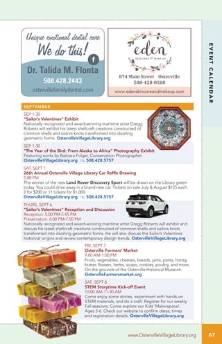 67
EVENTCALENDAR
www.OstervilleVillageLibrary.org
SEPTEMBER
SEP 1-30
“Sailor’s Valentines” Exhibit
Nationally recognized and award-winning maritime artist Gregg
Roberts will exhibit his latest shellcraft creations constructed of
common shells and sailors knots transformed into dazzling
geometric forms. OstervilleVillageLibrary.org
SEP 1-30
“The Year of the Bird: From Alaska to Africa” Photography Exhibit
Featuring works by Barbara Folger, Conservation Photographer.
OstervilleVillageLibrary.org tel 508.428.5757
SAT, SEPT 1
26th Annual Osterville Village Library Car Raffle Drawing
5:00 PM	
The winner of the new Land Rover Discovery Sport will be drawn on the Library green
today. You could drive away in a brand new car. Tickets on sale July & August $125 each.
2 for $200 or 11 tickets for $1,000.
OstervilleVillageLibrary.org tel 508.428.5757
THURS, SEPT 6
“Sailor’s Valentines” Reception and Discussion
Reception: 5:00 PM-5:45 PM
Presentation: 6:00 PM-7:00 PM
Nationally recognized and award-winning maritime artist Gregg Roberts will exhibit and
discuss his latest shellcraft creations constructed of common shells and sailors knots
transformed into dazzling geometric forms. He will also discuss the Sailor’s Valentines
historical origins and review contemporary design trends. OstervilleVillageLibrary.org
FRI, SEPT 7
Osterville Farmers’ Market
9:00 AM-1:00 PM
Fruits, vegetables, cheeses, breads, jams, pasta, honey,
butter, flowers, herbs, soaps, cookies, poultry, and more.
On the grounds of the Osterville Historical Museum.
OstervilleFarmersmarket.org
SAT, SEPT 8
STEM Storytime Kick-off Event
10:00 AM-11:30 AM
Come enjoy some stories, experiment with hands-on
STEM materials, and do a craft. Register for our weekly
Fall sessions. Come explore our Kids’ Makerspace!
Ages 3-6. Check our website to confirm dates, times
and registration details. OstervilleVillageLibrary.org
Dr. Talida M. Flonta
ostervillefamilydental.com
Unique emotional dental care
We do this!
508.428.2443
874 Main Street Osterville
508-428-0500
www.edenskincareandmakeup.com
 