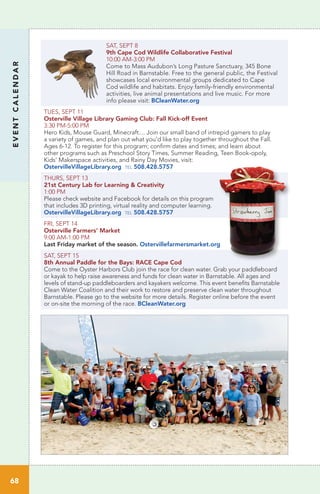 EVENTCALENDAR
68
SAT, SEPT 8
9th Cape Cod Wildlife Collaborative Festival	
10:00 AM-3:00 PM	 	
Come to Mass Audubon’s Long Pasture Sanctuary, 345 Bone
Hill Road in Barnstable. Free to the general public, the Festival
showcases local environmental groups dedicated to Cape
Cod wildlife and habitats. Enjoy family-friendly environmental
activities, live animal presentations and live music. For more
info please visit: BCleanWater.org
TUES, SEPT 11
Osterville Village Library Gaming Club: Fall Kick-off Event
3:30 PM-5:00 PM		
Hero Kids, Mouse Guard, Minecraft.... Join our small band of intrepid gamers to play
a variety of games, and plan out what you’d like to play together throughout the Fall.
Ages 6-12. To register for this program; confirm dates and times; and learn about
other programs such as Preschool Story Times, Summer Reading, Teen Book-opoly,
Kids’ Makerspace activities, and Rainy Day Movies, visit:
OstervilleVillageLibrary.org tel 508.428.5757
THURS, SEPT 13		
21st Century Lab for Learning & Creativity
1:00 PM	
Please check website and Facebook for details on this program
that includes 3D printing, virtual reality and computer learning.
OstervilleVillageLibrary.org tel 508.428.5757
FRI, SEPT 14
Osterville Farmers’ Market
9:00 AM-1:00 PM
Last Friday market of the season. Ostervillefarmersmarket.org
SAT, SEPT 15
8th Annual Paddle for the Bays: RACE Cape Cod
Come to the Oyster Harbors Club join the race for clean water. Grab your paddleboard
or kayak to help raise awareness and funds for clean water in Barnstable. All ages and
levels of stand-up paddleboarders and kayakers welcome. This event benefits Barnstable
Clean Water Coalition and their work to restore and preserve clean water throughout
Barnstable. Please go to the website for more details. Register online before the event
or on-site the morning of the race. BCleanWater.org
 