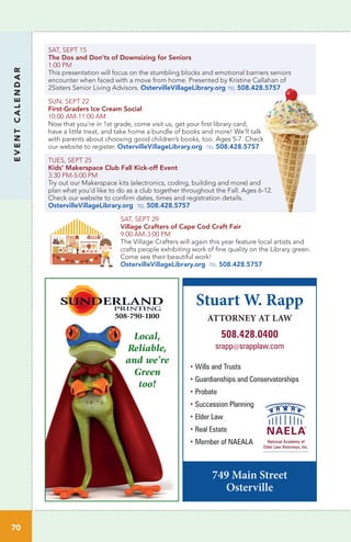 Local,
Reliable,
and we’re
Green
too!
508-790-1100
SAT, SEPT 15		
The Dos and Don’ts of Downsizing for Seniors
1:00 PM	
This presentation will focus on the stumbling blocks and emotional barriers seniors
encounter when faced with a move from home. Presented by Kristine Callahan of
2Sisters Senior Living Advisors. OstervilleVillageLibrary.org tel 508.428.5757
SUN, SEPT 22		
First-Graders Ice Cream Social
10:00 AM-11:00 AM	
Now that you’re in 1st grade, come visit us, get your first library card,
have a little treat, and take home a bundle of books and more! We’ll talk
with parents about choosing good children’s books, too. Ages 5-7. Check
our website to register. OstervilleVillageLibrary.org tel 508.428.5757
TUES, SEPT 25		
Kids’ Makerspace Club Fall Kick-off Event
3:30 PM-5:00 PM	
Try out our Makerspace kits (electronics, coding, building and more) and
plan what you’d like to do as a club together throughout the Fall. Ages 6-12.
Check our website to confirm dates, times and registration details.
OstervilleVillageLibrary.org tel 508.428.5757
SAT, SEPT 29
Village Crafters of Cape Cod Craft Fair
9:00 AM-3:00 PM	
The Village Crafters will again this year feature local artists and
crafts people exhibiting work of fine quality on the Library green.
Come see their beautiful work!
OstervilleVillageLibrary.org tel 508.428.5757
EVENTCALENDAR
70
Stuart W. Rapp
ATTORNEY AT LAW
508.428.0400
srapp@srapplaw.com
749 Main Street
Osterville
• Wills and Trusts
• Guardianships and Conservatorships
• Probate
• Succession Planning
• Elder Law
• Real Estate
• Member of NAEALA
 