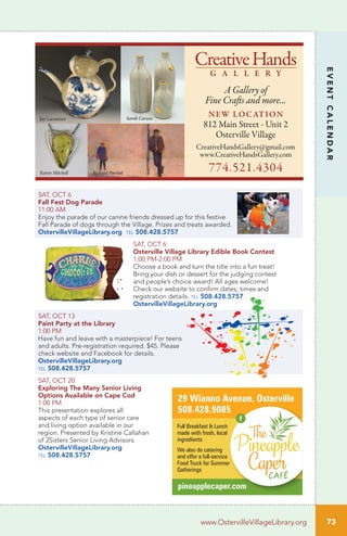 SAT, OCT 6
Fall Fest Dog Parade
11:00 AM
Enjoy the parade of our canine friends dressed up for this festive
Fall Parade of dogs through the Village. Prizes and treats awarded.
OstervilleVillageLibrary.org tel 508.428.5757
SAT, OCT 6		
Osterville Village Library Edible Book Contest
1:00 PM-2:00 PM	
Choose a book and turn the title into a fun treat!
Bring your dish or dessert for the judging contest
and people’s choice award! All ages welcome!
Check our website to confirm dates, times and
registration details. tel 508.428.5757
OstervilleVillageLibrary.org
SAT, OCT 13		
Paint Party at the Library
1:00 PM	
Have fun and leave with a masterpiece! For teens
and adults. Pre-registration required. $45. Please
check website and Facebook for details.
OstervilleVillageLibrary.org
tel 508.428.5757
SAT, OCT 20		
Exploring The Many Senior Living
Options Available on Cape Cod
1:00 PM	
This presentation explores all
aspects of each type of senior care
and living option available in our
region. Presented by Kristine Callahan
of 2Sisters Senior Living Advisors.
OstervilleVillageLibrary.org
tel 508.428.5757
73
EVENTCALENDAR
www.OstervilleVillageLibrary.org
CreativeHands
G A L L E R Y
A Gallery of
Fine Crafts and more...
NEW LOCATION
812 Main Street - Unit 2
Osterville Village
CreativeHandsGallery@gmail.com
www.CreativeHandsGallery.com
774.521.4304
Jay Lacouture
Karen Mitchell Richard Pawlak
Sarah Caruso
pineapplecaper.com
29 Wianno Avenue, Osterville
508.428.9085
Full Breakfast & Lunch
made with fresh, local
ingredients
We also do catering
and offer a full-service
Food Truck for Summer
Gatherings
 