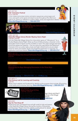 75
EVENTCALENDAR
www.OstervilleVillageLibrary.org
SAT, OCT 20		
Kids’ Animation Festival
Noon-3:00 PM	
Come create some stop-motion animation sequences using Legos and
more; and watch some great animated movies throughout the afternoon.
Ages 6-14. Check our website to confirm dates, times and registration details.
OstervilleVillageLibrary.org tel 508.428.5757
TUES, OCT 30
The Slightly-Spooky Halloween-Fest
4:00 PM-5:00 PM
Come to the Osterville Village Library to hear spooky stories, do
a spooky craft, and more! All ages. Check our website to confirm
dates, times and registration details. OstervilleVillageLibrary.org
TUES, OCT 30		
Osterville Village Library Murder Mystery Game Night
5:00 PM-7:00 PM
Join the Osterville Village Library for a live action game of “Whodunnit” for a
Murder Mystery Game Night. Dress up (if you’d like) and play a character in this
game (like Clue®
) to figure out the murderer in time! The cases change each time
and all the guests are suspects... Can you solve this case before the Detective?
Character and cue cards, tasks, props and light refreshments are provided.
Great for teens and adults! Spots are limited & registration is required. To
registration and more details: OstervilleVillageLibrary.org tel 508.428.5757
WED, OCT 31
Osterville Rotary Club Annual Halloween Parade
4:00 PM
Come out and march, or watch our ghosts and goblins — big & little — strut their stuff
through the Village center! OstervilleRotary.org
NOVEMBER
WED, NOV 7		
Cleaning Up the Bays: Managing Stormwater in the Three Bays
7:00 PM	
Join the Association to Preserve Cape Cod, the Town of Barnstable, and Three Bays
Preservation to learn about the impacts of stormwater pollutants on water quality in
the bays, a new project getting underway to help address this problem, and how you
can help. apcc.org tel 508.619.3185 email info@apc.org
SAT, NOV 17		
21st Century Lab for Learning and Creativity
1:00 PM	
Please check website and Facebook for details on this program that includes 3D printing,
virtual reality and computer learning. OstervilleVillageLibrary.org tel 508.428.5757
FRI, NOV 23		
Black Friday Drop & Shop
1:00 PM- 3:00 PM
Drop off the kids at the Osterville Village Library and they’ll
enjoy activities and a movie while you shop in the Village.
Ages 6-12. Check with the library for details.
OstervilleVillageLibrary.org tel 508.428.5757
NOV-DEC		
Toys for Tots Drop-off
Please bring new unwrapped toys and gift cards for kids and tweens
at the Osterville Village Library during the months of November
and December. Please check the website and Facebook for details.
OstervilleVillageLibrary.org tel 508.428.5757
 
