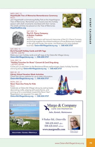 WED, DEC 12		
HopeHealth Tree of Memories Remembrance Ceremony
Noon	
Join HopeHealth at Armstrong-Kelley Park at the HopeHospice
Tree of Memories. Remember your loved ones this holiday
season with shell ornaments inscribed with their names.
The shells will then be placed on the Tree of Memories.
HopeHealthco.org
SAT, DEC 15 	
The S.S. Pierce Company:
A Boston Tradition
1:00 PM
Anthony Sammarco will recount memories of the S.S. Pierce Comany
and brings together the shared traditions of how Bostonians reveled
in the gourmet foods, fine wines, and libations of a once stalwart
business. OstervilleVillageLibrary.org tel 508.428.5757
SAT, DEC 15 	
Do-It-Yourself Holiday Cards and Gift Tags
1:00 PM -3:00 PM
Make your own holiday cards and gift tags at the Osterville Village Library.
OstervilleVillageLibrary.org tel 508.428.5757
SUN, DEC 16
“Holiday Favorites for Brass” Concert & Carol Sing-along
1:00 PM-2:00 PM	 	
Come join us and listen to the Brentwood Brass performingm classic holiday favorites
and sing-along! OstervilleVillageLibrary.org tel 508.428.5757
DEC 22 - 31
Library School Vacation Week Activities
Check the Library website for up-to-date information.
OstervilleVillageLibrary.org tel 508.428.5757
MON, DEC 31 	
Noon Years Eve Party for Kids
Noon
Celebrate at Osterville Village Library by eating treats,
decorating crafts, playing with party favors, and
joining us for a countdown toward the Noon Year!
Registration not required. For ages 3-8.
OstervilleVillageLibrary.org tel 508.428.5757
79
EVENTCALENDAR
www.OstervilleVillageLibrary.org
9 Parker Rd., Osterville
508.428.4443 office
508.428.4443 cell/text
www.margosells.com
Sales, Rentals, Maintenance
Vacation • Yearly RENTALS
margorents.com
Margo Pisacno
Owner/Broker
 