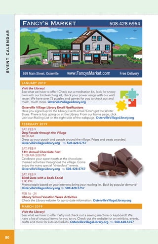 EVENTCALENDAR
80
FEBRUARY 2019
SAT, FEB 9 	
Dog Parade through the Village
10:00 AM
Dress up your pooch and parade around the village. Prizes and treats awarded.
OstervilleVillageLibrary.org tel 508.428.5757
SAT, FEB 9
14th Annual Chocolate Fest
11:00 AM-3:00 PM	
Celebrate your sweet tooth at the chocolate-
themed activities throughout the village. Come
enjoy the many special “chocolate” events.
OstervilleVillageLibrary.org tel 508.428.5757
SAT, FEB 9
Blind Date with a Book Social
2:00 PM	
Meet people based on your interests; bring your reading list. Back by popular demand!
OstervilleVillageLibrary.org tel 508.428.5757
FEB 16 - 24
Library School Vacation Week Activities
Check the Library website for up-to-date information. OstervilleVillageLibrary.org
MARCH 2019
Visit the Library!	
See what we have to offer! Why not check out a sewing machine or keyboard? We
have a lot of unusual items for you to try. Check out the website for art exhibits, events,
crafts and more for kids and adults. OstervilleVillageLibrary.org tel 508.428.5757
JANUARY 2019
Visit the Library!	
See what we have to offer! Check out a meditation kit, look for snowy
owls with our birdwatching kit, check your power usage with our watt
tester. We have over 75 puzzles and games for you to check out and
much, much more. OstervilleVillageLibrary.org
Osterville Village Library Email Notifications	
Have you signed up for the Library Events email? Don’t get the Winter
Blues. There is lots going on at the Library. From our home page, click
Join our Mailing List on the right side of the webpage. OstervilleVillageLibrary.org
 