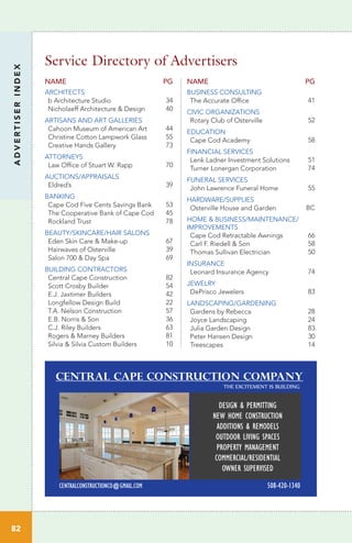 ADVERTISERINDEX
82
Service Directory of Advertisers
NAME PG
BUSINESS CONSULTING
The Accurate Office 41
CIVIC ORGANIZATIONS
Rotary Club of Osterville 52
EDUCATION
Cape Cod Academy 58
FINANCIAL SERVICES
Lenk Ladner Investment Solutions 51
Turner Lonergan Corporation 74
FUNERAL SERVICES
John Lawrence Funeral Home 55
HARDWARE/SUPPLIES
Osterville House and Garden BC
HOME & BUSINESS/MAINTENANCE/
IMPROVEMENTS
Cape Cod Retractable Awnings 66
Carl F. Riedell & Son 58
Thomas Sullivan Electrician 50
INSURANCE
Leonard Insurance Agency 74
JEWELRY
DePrisco Jewelers 83
LANDSCAPING/GARDENING
Gardens by Rebecca 28
Joyce Landscaping 24
Julia Garden Design 83
Peter Hansen Design 30
Treescapes 14
NAME PG
ARCHITECTS
b Architecture Studio 34
Nicholaeff Architecture & Design 40
ARTISANS AND ART GALLERIES
Cahoon Museum of American Art 44
Christine Cotton Lampwork Glass 55
Creative Hands Gallery 73
ATTORNEYS
Law Office of Stuart W. Rapp 70
AUCTIONS/APPRAISALS
Eldred’s 39
BANKING
Cape Cod Five Cents Savings Bank 53
The Cooperative Bank of Cape Cod 45
Rockland Trust 78
BEAUTY/SKINCARE/HAIR SALONS
Eden Skin Care & Make-up 67
Hairwaves of Osterville 39
Salon 700 & Day Spa 69
BUILDING CONTRACTORS
Central Cape Construction 82
Scott Crosby Builder 54
E.J. Jaxtimer Builders 42
Longfellow Design Build 22
T.A. Nelson Construction 57
E.B. Norris & Son 36
C.J. Riley Builders 63
Rogers & Marney Builders 81
Silvia & Silvia Custom Builders 10
Central Cape Construction Company
DESIGN & PERMITTING
NEW HOME CONSTRUCTION
ADDITIONS & REMODELS
OUTDOOR LIVING SPACES
PROPERTY MANAGEMENT
COMMERCIAL/RESIDENTIAL
OWNER SUPERVISED
CENTRALCONSTRUCTIONCO@GMAIL.COM 508-420-1340
THE EXCITEMENT IS BUILDING
 