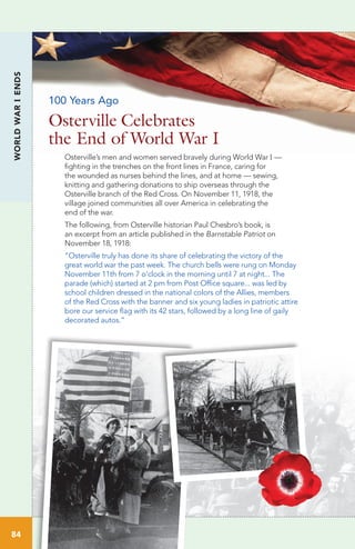 WORLDWARIENDS
84
Osterville’s men and women served bravely during World War I —
fighting in the trenches on the front lines in France, caring for
the wounded as nurses behind the lines, and at home — sewing,
knitting and gathering donations to ship overseas through the
Osterville branch of the Red Cross. On November 11, 1918, the
village joined communities all over America in celebrating the
end of the war.
The following, from Osterville historian Paul Chesbro’s book, is
an excerpt from an article published in the Barnstable Patriot on
November 18, 1918:
“Osterville truly has done its share of celebrating the victory of the
great world war the past week. The church bells were rung on Monday
November 11th from 7 o’clock in the morning until 7 at night... The
parade (which) started at 2 pm from Post Office square... was led by
school children dressed in the national colors of the Allies, members
of the Red Cross with the banner and six young ladies in patriotic attire
bore our service flag with its 42 stars, followed by a long line of gaily
decorated autos.”
Osterville Celebrates
the End of World War I
100 Years Ago
 