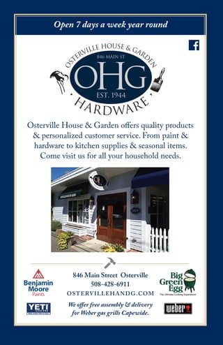 846 Main Street Osterville
508-428-6911
OSTERVILLEHANDG.COM
OHG
os
terville house & gard
en
•
H
ARDWARE
•
846 Main St
est. 1944
Open 7 days a week year round
We offer free assembly & delivery
for Weber gas grills Capewide.
Osterville House & Garden offers quality products
& personalized customer service. From paint &
hardware to kitchen supplies & seasonal items.
Come visit us for all your household needs.
 