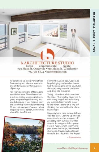 9
OSTERVILLELAKES&PONDS
www.OstervilleVillageLibrary.org
for cars lined up along Pond Street.
Park nearby and hike the woods to
one of Barnstable’s infamous rites
of passage.
For years generations of teenagers
would visit here. They’d stand on
a rock or climb a wooden platform,
grasp a rope (allegedly strong and
sturdy because it was hoisted from
the Steamship Authority,) and swing
30 feet out over pond’s water before
dropping with a splash, sometimes
a backflip, into Micah’s.
I remember, years ago, Cape Cod
boys bringing me here but I never
had the courage to climb up, clutch
the rope, sway over the precipice
and drop into the pond.
Today I hike the trails in search of
the rope. I’ll probably never find it,
which way to go? As I walk along
my instincts lead me left, closer
to the water. I stand on a tiny cliff
thinking this seems like the place,
but no rope.
It’s pretty here, calm waters, billowy-
clouded skies. Looking up I notice
many tree branches snapped off,
probably from our recent winter
storms. As my gaze shifts upward
I see it. “Wait, what’s that?” And
yep, there she hangs, weathered,
shortened, frayed, but no longer
useable. But I found it: The Rope!
– Susan Anarino
 