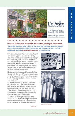 13www.OstervilleVillageLibrary.org
Lucy E. Anthony
Rev. Shaw traveled the world for suffragist
conventions, parades, lecture circuits,
and other events. She was on the campaign
trail constantly with audience members
who included Ralph Waldo Emerson, Louisa
May Alcott, Frederick Douglas and U.S.
presidents. For over 11 years, she served
as president of the National American
Woman Suffrage Association.
Newspaper reviews cited Anna as being
“there with the goods” and her audiences
were “entranced” and “sometimes on the
brink of tears and at other times rippling
with laughter.”
At Garrison’s urging, Anna purchased
property on Sea View Avenue in 1892,
and with the help of the Daniel brothers,
built a cottage that she aptly named
“The Haven.” Before she died in 1916,
she gave the property to her companion
of thirty years, Lucy E. Anthony.
An article in the September 21, 1895
edition of The Yarmouth Register referred
to the Wianno enclave as “An Adamless
Eden” in which much work is done with
Give Us the Vote: Osterville’s Role in the Suffragist Movement
The exhibit opens on June 1, 2019 at the Osterville Historical Museum. Special
events are planned throughout the summer. See the calendar section of the
guidebook, and visit OstervilleMuseum.org for more details.
H H H H H H H H H H H H H H H H H H H H H H H H H H H H H H H H H H H H H H
cont’d
32Wianno Avenue
Osterville~5084207400
DePriscoCapeCod.com
OSTERVILLESUFFRAGISTS
 