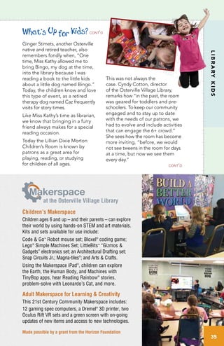 LIBRARYKIDS
Ginger Stimets, another Osterville
native and retired teacher, also
remembers fondly when, “One
time, Miss Kathy allowed me to
bring Bingo, my dog at the time,
into the library because I was
reading a book to the little kids
about a little dog named Bingo.”
Today, the children know and love
this type of event, as a retired
therapy dog named Caz frequently
visits for story times.
Like Miss Kathy’s time as librarian,
we know that bringing in a furry
friend always makes for a special
reading occasion.
Today the Lillian Dixie Morton
Children’s Room is known by
patrons as a great area for
playing, reading, or studying
for children of all ages.
This was not always the
case. Cyndy Cotton, director
of the Osterville Village Library,
remarks how “in the past, the room
was geared for toddlers and pre-
schoolers. To keep our community
engaged and to stay up to date
with the needs of our patrons, we
had to evolve and include activities
that can engage the 6+ crowd.”
She sees how the room has become
more inviting, “before, we would
not see tweens in the room for days
at a time, but now we see them
every day.”
Children’s Makerspace
Children ages 6 and up – and their parents – can explore
their world by using hands-on STEM and art materials.
Kits and sets available for use include:
Code & Go™
Robot mouse set; Bloxel®
coding game;
Lego®
Simple Machines Set; LittleBits™
“Gizmos &
Gadgets” electronics set; an Architectural Drafting set;
Snap Circuits Jr.; Magna-tiles®
; and Arts & Crafts.
Using the Makerspace iPad®
, children can explore
the Earth, the Human Body, and Machines with
TinyBop apps, hear Reading Rainbow®
stories,
problem-solve with Leonardo’s Cat, and more.
Adult Makerspace for Learning & Creativity
This 21st Century Community Makerspace includes:
12 gaming spec computers, a Dremel®
3D printer, two
Oculus Rift VR sets and a green screen with on-going
updates of new items and access to new technologies.
akerspace
at the Osterville Village Library
Made possible by a grant from the Horizon Foundation
cont’d
What’s Up for Kids?cont’d
35
 