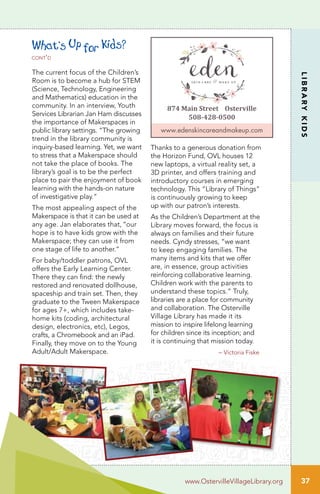 LIBRARYKIDS
www.OstervilleVillageLibrary.org
Thanks to a generous donation from
the Horizon Fund, OVL houses 12
new laptops, a virtual reality set, a
3D printer, and offers training and
introductory courses in emerging
technology. This “Library of Things”
is continuously growing to keep
up with our patron’s interests.
As the Children’s Department at the
Library moves forward, the focus is
always on families and their future
needs. Cyndy stresses, “we want
to keep engaging families. The
many items and kits that we offer
are, in essence, group activities
reinforcing collaborative learning.
Children work with the parents to
understand these topics.” Truly,
libraries are a place for community
and collaboration. The Osterville
Village Library has made it its
mission to inspire lifelong learning
for children since its inception; and
it is continuing that mission today.
– Victoria Fiske
37
874 Main Street Osterville
508-428-0500
www.edenskincareandmakeup.com
What’s Up for Kids?
cont’d
The current focus of the Children’s
Room is to become a hub for STEM
(Science, Technology, Engineering
and Mathematics) education in the
community. In an interview, Youth
Services Librarian Jan Ham discusses
the importance of Makerspaces in
public library settings. “The growing
trend in the library community is
inquiry-based learning. Yet, we want
to stress that a Makerspace should
not take the place of books. The
library’s goal is to be the perfect
place to pair the enjoyment of book
learning with the hands-on nature
of investigative play.”
The most appealing aspect of the
Makerspace is that it can be used at
any age. Jan elaborates that, “our
hope is to have kids grow with the
Makerspace; they can use it from
one stage of life to another.”
For baby/toddler patrons, OVL
offers the Early Learning Center.
There they can find: the newly
restored and renovated dollhouse,
spaceship and train set. Then, they
graduate to the Tween Makerspace
for ages 7+, which includes take-
home kits (coding, architectural
design, electronics, etc), Legos,
crafts, a Chromebook and an iPad.
Finally, they move on to the Young
Adult/Adult Makerspace.
 