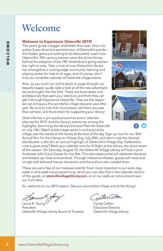 2
WELCOME
www.OstervilleVillageLibrary.org
Welcome
Welcome to Experience Osterville 2019!
This year’s guide is bigger and better than ever. Dive into
author Susan Anarino’s personal tour of Osterville’s ponds –
the hidden gems just waiting to be discovered. Learn how
Osterville’s 19th century women were the prime forces
behind the adoption of the 19th Amendment giving women
the right to vote. Take a look at how Osterville’s library
has emerged as a cutting-edge community learning and
playing center for kids of all ages; and of course, don’t
miss our complete calendar of Osterville village events.
Also, as you scroll our online book or page through our
beautiful paper guide, take a look at all the new advertisers
we’ve brought into the fold. These are businesses and
professionals that want your attention and think they can
get it through Experience Osterville. They are the reason
we can bring you this wonderful village resource year after
year. Be sure to visit their businesses, tell them you saw
their ad here, and thank them for supporting your library!
Osterville has a jam-packed summer event calendar
planned for 2019, and the library’s events are among the
highlights. Don’t miss the library’s first ever Plein Air Osterville
on July 13th. Watch artists create works in and around the
village; see the results at the library at the end of the day. Sign up now for our 40th
Annual Run for the Library on Village Day, July 20th, and don’t miss the library’s
blockbuster crafts fair, an annual highlight of Osterville’s Village Day Celebration.
Love a great party? Mark your calendar now for A Night at the Library, the social event
of the season. On Saturday, August 10, the Osterville Village Library will host a joint
fundraiser with Cotuit Center for the Arts. This red-carpet soiree will celebrate literature
and theater up-close and personal. Through interactive theater, guests will meet and
mingle with beloved literary characters and the authors who created them.
These are just a few of our marquee events! Even more important is our every day,
week-in and week-out programming, which you can also find in the calendar section
of this guide, at ostervillevillagelibrary.com, or on our walk-up notice board near
our front door.
So, welcome to our 2019 season. See you around the village and at the library!
Laurie K. Young 	 Cyndy Cotton
President 	 Executive Director
Osterville Village Library Board of Trustees 	 Osterville Village Library
 