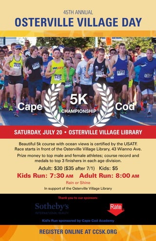Beautiful 5k course with ocean views is certified by the USATF.
Race starts in front of the Osterville Village Library, 43 Wianno Ave.
Prize money to top male and female athletes; course record and
medals to top 3 finishers in each age division.
Adult: $30 ($35 after 7/1) Kids: $5
Kids Run: 7:30 am Adult Run: 8:00 am
Rain or Shine
In support of the Osterville Village Library
Thank you to our sponsors:
Kid’s Run sponsored by Cape Cod Academy
45TH ANNUAL
OSTERVILLE VILLAGE DAY
SATURDAY, JULY 20 • OSTERVILLE VILLAGE LIBRARY
REGISTER ONLINE AT CC5K.ORG
5KCape CodCHAMPIONSHI
 
