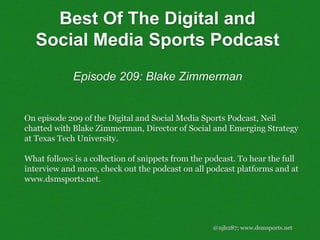 @njh287; www.dsmsports.net
On episode 209 of the Digital and Social Media Sports Podcast, Neil
chatted with Blake Zimmerman, Director of Social and Emerging Strategy
at Texas Tech University.
What follows is a collection of snippets from the podcast. To hear the full
interview and more, check out the podcast on all podcast platforms and at
www.dsmsports.net.
Best Of The Digital and
Social Media Sports Podcast
Episode 209: Blake Zimmerman
 