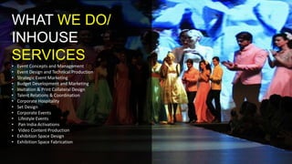 WHAT WE DO/
INHOUSE
SERVICES
• Event Concepts and Management
• Event Design and Technical Production
• Strategic Event Marketing
• Budget Development and Marketing
• Invitation & Print Collateral Design
• Talent Relations & Coordination
• Corporate Hospitality
• Set Design
• Corporate Events
• Lifestyle Events
• Pan India Activations
• Video Content Production
• Exhibition Space Design
• Exhibition Space Fabrication
 