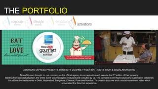 THE PORTFOLIO
AMERICAN EXPRESS PRESENTS TIMES CITY GOURMET WEEK 2014 - 6 CITY TOUR & SOCIAL MARKETING
TimesCity.com brought on our company as the official agency to conceptualize and execute the 2nd edition of their property.
Starting from conceptualization, the entire event was managed, produced and executed by us. The complete event had exclusively customized collaterals
for all fine dine restaurants in Delhi, Hyderabad, Bangalore, Chennai, Pune and Mumbai. To create a buzz we shot a social experiment video which
showcased the Gourmet experience.
 