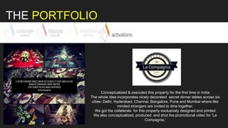 THE PORTFOLIO
Conceptualized & executed this property for the first time in India.
The whole idea incorporates nicely decorated secret dinner tables across six
cities- Delhi, Hyderabad, Chennai, Bangalore, Pune and Mumbai where like
minded strangers are invited to dine together.
We got the collaterals for this property exclusively designed and printed.
We also conceptualized, produced and shot the promotional video for ‘La
Compagnia.’
 
