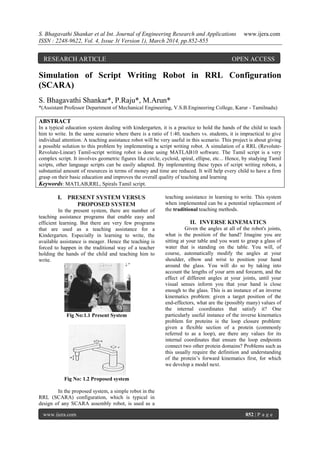 S. Bhagavathi Shankar et al Int. Journal of Engineering Research and Applications www.ijera.com
ISSN : 2248-9622, Vol. 4, Issue 3( Version 1), March 2014, pp.852-855
www.ijera.com 852 | P a g e
Simulation of Script Writing Robot in RRL Configuration
(SCARA)
S. Bhagavathi Shankar*, P.Raju*, M.Arun*
*(Assistant Professor Department of Mechanical Engineering, V.S.B.Engineering College, Karur - Tamilnadu)
ABSTRACT
In a typical education system dealing with kindergarten, it is a practice to hold the hands of the child to teach
him to write. In the same scenario where there is a ratio of 1:40, teachers vs. students, it is impractical to give
individual attention. A teaching assistance robot will be very useful in this scenario. This project is about giving
a possible solution to this problem by implementing a script writing robot. A simulation of a RRL (Revolute-
Revolute-Linear) Tamil-script writing robot is done using MATLAB10 software. The Tamil script is a very
complex script. It involves geometric figures like circle, cycloid, spiral, ellipse, etc... Hence, by studying Tamil
scripts, other language scripts can be easily adapted. By implementing these types of script writing robots, a
substantial amount of resources in terms of money and time are reduced. It will help every child to have a firm
grasp on their basic education and improves the overall quality of teaching and learning
Keywords: MATLAB,RRL, Spirals Tamil script.
I. PRESENT SYSTEM VERSUS
PROPOSED SYSTEM
In the present system, there are number of
teaching assistance programs that enable easy and
efficient learning. But there are very few programs
that are used as a teaching assistance for a
Kindergarten. Especially in learning to write, the
available assistance is meager. Hence the teaching is
forced to happen in the traditional way of a teacher
holding the hands of the child and teaching him to
write.
Fig No:1.1 Present System
Fig No: 1.2 Proposed system
In the proposed system, a simple robot in the
RRL (SCARA) configuration, which is typical in
design of any SCARA assembly robot, is used as a
teaching assistance in learning to write. This system
when implemented can be a potential replacement of
the traditional teaching methods.
II. INVERSE KINEMATICS
Given the angles at all of the robot's joints,
what is the position of the hand? Imagine you are
sitting at your table and you want to grasp a glass of
water that is standing on the table. You will, of
course, automatically modify the angles at your
shoulder, elbow and wrist to position your hand
around the glass. You will do so by taking into
account the lengths of your arm and forearm, and the
effect of different angles at your joints, until your
visual senses inform you that your hand is close
enough to the glass. This is an instance of an inverse
kinematics problem: given a target position of the
end-effectors, what are the (possibly many) values of
the internal coordinates that satisfy it? One
particularly useful instance of the inverse kinematics
problem for proteins is the loop closure problem:
given a flexible section of a protein (commonly
referred to as a loop), are there any values for its
internal coordinates that ensure the loop endpoints
connect two other protein domains? Problems such as
this usually require the definition and understanding
of the protein‟s forward kinematics first, for which
we develop a model next.
RESEARCH ARTICLE OPEN ACCESS
 