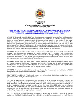 MALACAÑANG
MANILA
BY THE PRESIDENT OF THE PHILIPPINES
EXECUTIVE ORDER NO. 462
ENABLING PRIVATE SECTOR PARTICIPATION IN THE EXPLORATION, DEVELOPMENT,
UTILIZATION AND COMMERCIALIZATION OF OCEAN, SOLAR AND WIND ENERGY
RESOURCES FOR POWER GENERATION AND OTHER ENERGY USES.
WHEREAS, Section 2 of Article 12 of the Constitution provides that "all land of the public domain,
waters, minerals, coal, petroleum and other mineral oils, all forces of potential energy, fisheries,
forest or timber, wildlife, flora and fauna, and other natural resources are owned by the State.
With the exception of agricultural lands, all other natural resources shall not be alienated. The
exploration, development and utilization of natural resources shall under the full control and
supervision of the State. The State may directly undertake such activities, or may enter into co-
production, joint venture or production sharing agreements with Filipino citizens or corporations or
associations at least sixty per centum of whose capital is owned by such citizens";
WHEREAS, Presidential Decree No. 1068 issued on January 12, 1977 directed the "acceleration of
research, development and utilization of nonconventional energy resources" and Republic Act
7638 of December 9,1992 mandated the Department of Energy (DOE) to "formulate and
implement a program for the accelerated development of nonconventional energy systems and
the promotion and commercialization of its application";
WHEREAS, ocean, solar and wind (OSW) energy resources are forces of potential energy which
are nonconventional, indigenous renewable, environment-friendly and of such abundance that
could provide the Philippines self-sufficiency in energy and possibly surpluses for export in the
future despite high energy demand due to rapid economic growth;
WHEREAS, it is in the national interest to accelerate the development and utilization of OSW
energy resources by enabling private sector participation.
NOW, THEREFORE, I FIDEL V. RAMOS, President of the Republic of the Philippines, by virtue of the
powers vested in me by law do hereby order:
SECTION 1. Exploration, Development and Utilization of OSW Energy Resource – Subject to
existing rights, the government, extraction, harnessing, development and utilization of ocean,
solar and wind (OSW) energy resources preferably with the participation of the private sector
under a production-sharing contract awarded by the Secretary of the DOE, after due consultation
with the host community/ies and local government units concerned, through public bidding or
negotiation. The production-sharing contractor must be technically and financially capable of
undertaking the operations required in the contract.
SEC. 2. Scope of Production-sharing Contracts – Production – sharing contracts as herein
authorized shall be limited to lands of the public domain and offshore waters within the Philippine
 