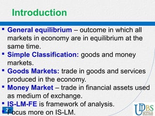 2
Introduction
 General equilibrium – outcome in which all
markets in economy are in equilibrium at the
same time.
 Simple Classification: goods and money
markets.
 Goods Markets: trade in goods and services
produced in the economy.
 Money Market – trade in financial assets used
as medium of exchange.
 IS-LM-FE is framework of analysis.
 Focus more on IS-LM.
 