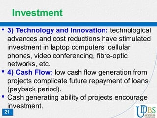 21
Investment
 3) Technology and Innovation: technological
advances and cost reductions have stimulated
investment in laptop computers, cellular
phones, video conferencing, fibre-optic
networks, etc.
 4) Cash Flow: low cash flow generation from
projects complicate future repayment of loans
(payback period).
 Cash generating ability of projects encourage
investment.
 