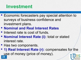 23
Investment
 Economic forecasters pay special attention to
surveys of business confidence and
investment plans.
 Nominal and Real Interest Rates
 Interest rate is cost of funds.
 Nominal Interest Rate (i): total or stated
interest rate.
 Has two components.
 1) Real Interest Rate (r): compensates for the
use of money (price of money).
 
