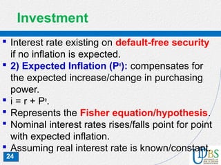 24
Investment
 Interest rate existing on default-free security
if no inflation is expected.
 2) Expected Inflation (Pe
): compensates for
the expected increase/change in purchasing
power.
 i = r + Pe
.
 Represents the Fisher equation/hypothesis.
 Nominal interest rates rises/falls point for point
with expected inflation.
 Assuming real interest rate is known/constant.
 