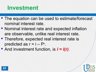25
Investment
 The equation can be used to estimate/forecast
nominal interest rate.
 Nominal interest rate and expected inflation
are observable, unlike real interest rate.
 Therefore, expected real interest rate is
predicted as r = i – Pe
.
 And investment function, is I = I(r).
 
