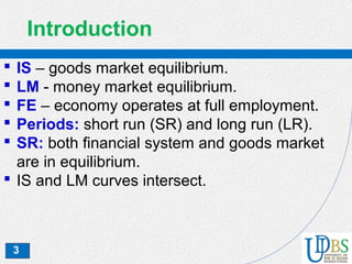 3
Introduction
 IS – goods market equilibrium.
 LM - money market equilibrium.
 FE – economy operates at full employment.
 Periods: short run (SR) and long run (LR).
 SR: both financial system and goods market
are in equilibrium.
 IS and LM curves intersect.
 