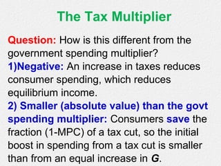 The Tax Multiplier
Question: How is this different from the
government spending multiplier?
1)Negative: An increase in taxes reduces
consumer spending, which reduces
equilibrium income.
2) Smaller (absolute value) than the govt
spending multiplier: Consumers save the
fraction (1-MPC) of a tax cut, so the initial
boost in spending from a tax cut is smaller
than from an equal increase in G.
 