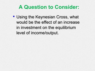 A Question to Consider:
 Using the Keynesian Cross, whatUsing the Keynesian Cross, what
would be the effect of an increasewould be the effect of an increase
in investment on the equilibriumin investment on the equilibrium
level of income/output.level of income/output.
 