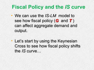 Fiscal Policy and the IS curve
• We can use theWe can use the IS-LMIS-LM model tomodel to
see how fiscal policy (see how fiscal policy (GG andand TT ))
can affect aggregate demand andcan affect aggregate demand and
output.output.
• Let’s start by using the KeynesianLet’s start by using the Keynesian
Cross to see how fiscal policy shiftsCross to see how fiscal policy shifts
thethe ISIS curve…curve…
 