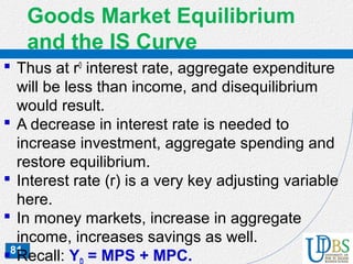 81
Goods Market Equilibrium
and the IS Curve
 Thus at r0
interest rate, aggregate expenditure
will be less than income, and disequilibrium
would result.
 A decrease in interest rate is needed to
increase investment, aggregate spending and
restore equilibrium.
 Interest rate (r) is a very key adjusting variable
here.
 In money markets, increase in aggregate
income, increases savings as well.
 Recall: Y = MPS + MPC.
 