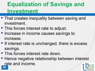 90
Equalization of Savings and
Investment
 That creates inequality between saving and
investment.
 This forces interest rate to adjust.
 Increase in income causes savings to
increase.
 If interest rate is unchanged, there is excess
savings.
 This forces interest rate down.
 Hence negative relationship between interest
rate and income.
 